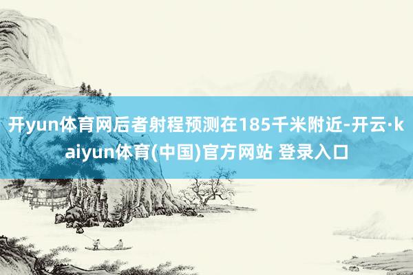 开yun体育网后者射程预测在185千米附近-开云·kaiyun体育(中国)官方网站 登录入口