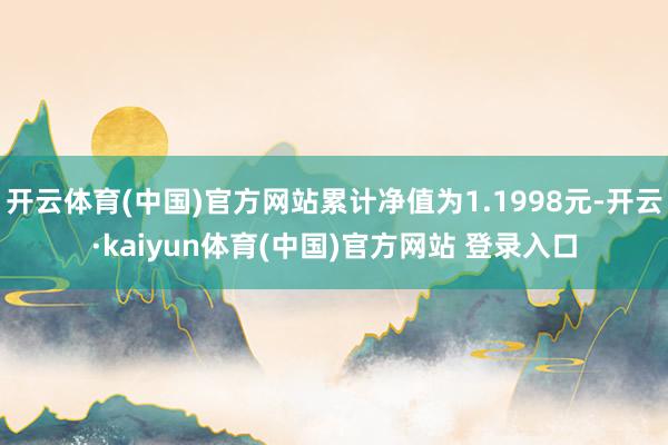 开云体育(中国)官方网站累计净值为1.1998元-开云·kaiyun体育(中国)官方网站 登录入口