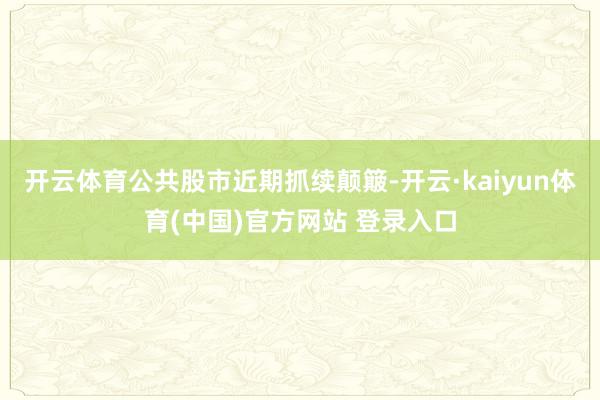 开云体育公共股市近期抓续颠簸-开云·kaiyun体育(中国)官方网站 登录入口