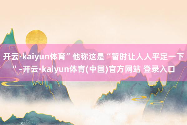 开云·kaiyun体育”他称这是“暂时让人人平定一下”-开云·kaiyun体育(中国)官方网站 登录入口