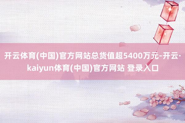 开云体育(中国)官方网站总货值超5400万元-开云·kaiyun体育(中国)官方网站 登录入口
