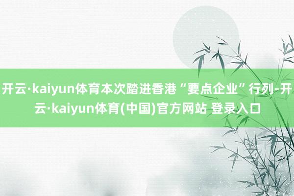 开云·kaiyun体育本次踏进香港“要点企业”行列-开云·kaiyun体育(中国)官方网站 登录入口
