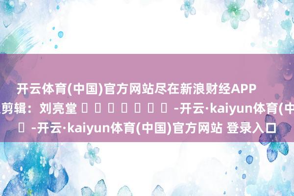 开云体育(中国)官方网站尽在新浪财经APP            						包袱剪辑：刘亮堂 							-开云·kaiyun体育(中国)官方网站 登录入口