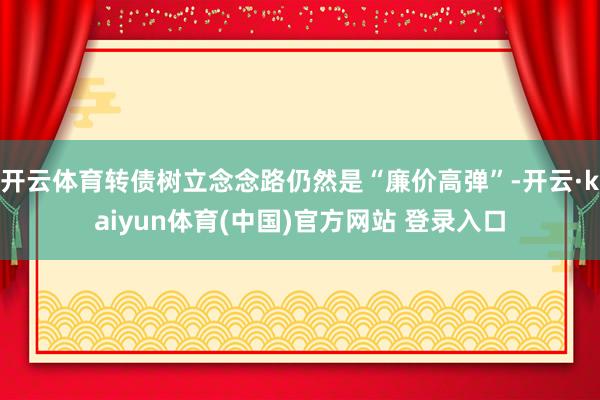 开云体育转债树立念念路仍然是“廉价高弹”-开云·kaiyun体育(中国)官方网站 登录入口