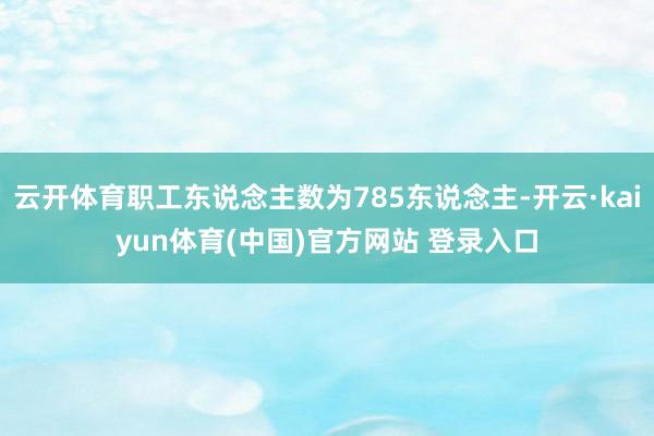 云开体育职工东说念主数为785东说念主-开云·kaiyun体育(中国)官方网站 登录入口
