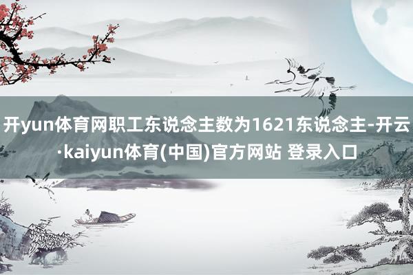 开yun体育网职工东说念主数为1621东说念主-开云·kaiyun体育(中国)官方网站 登录入口