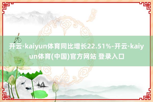 开云·kaiyun体育同比增长22.51%-开云·kaiyun体育(中国)官方网站 登录入口