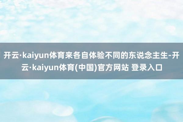 开云·kaiyun体育来各自体验不同的东说念主生-开云·kaiyun体育(中国)官方网站 登录入口