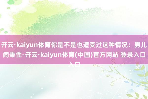 开云·kaiyun体育你是不是也遭受过这种情况:男儿闹秉性-开云·kaiyun体育(中国)官方网站 登录入口