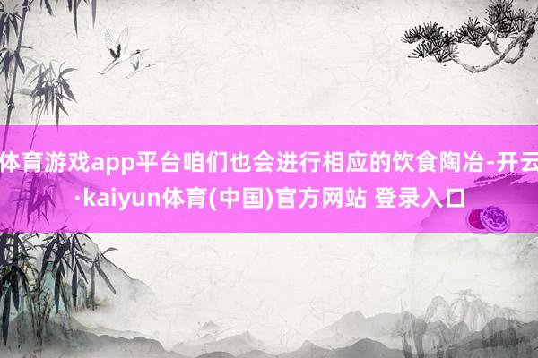 体育游戏app平台咱们也会进行相应的饮食陶冶-开云·kaiyun体育(中国)官方网站 登录入口