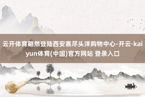 云开体育翩然登陆西安赛尽头洋购物中心-开云·kaiyun体育(中国)官方网站 登录入口