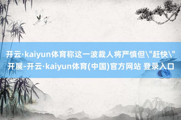开云·kaiyun体育称这一波裁人将严慎但