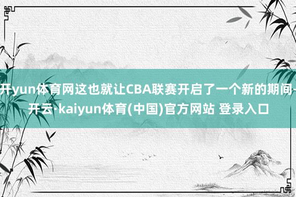 开yun体育网这也就让CBA联赛开启了一个新的期间-开云·kaiyun体育(中国)官方网站 登录入口