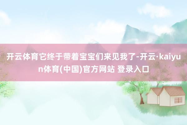 开云体育它终于带着宝宝们来见我了-开云·kaiyun体育(中国)官方网站 登录入口