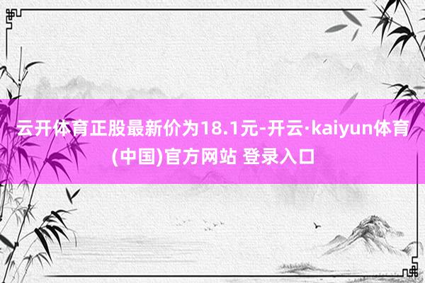 云开体育正股最新价为18.1元-开云·kaiyun体育(中国)官方网站 登录入口