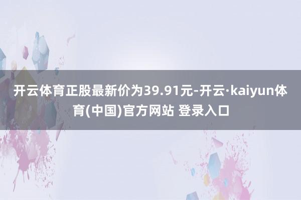 开云体育正股最新价为39.91元-开云·kaiyun体育(中国)官方网站 登录入口