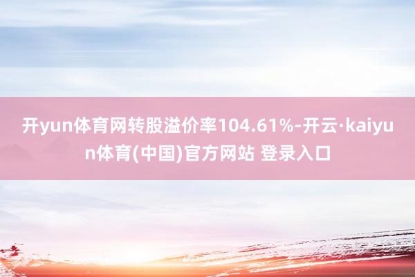 开yun体育网转股溢价率104.61%-开云·kaiyun体育(中国)官方网站 登录入口