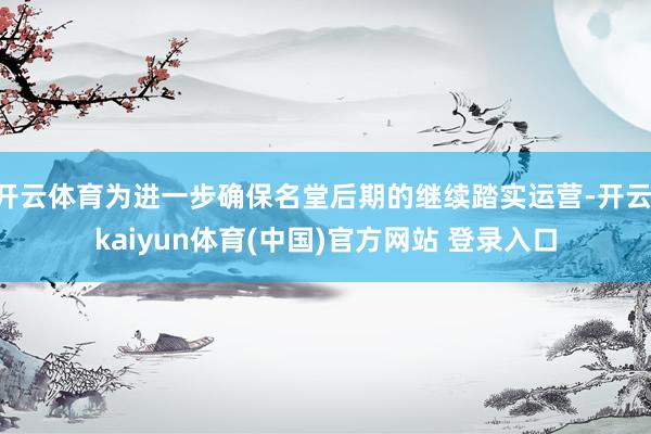 开云体育为进一步确保名堂后期的继续踏实运营-开云·kaiyun体育(中国)官方网站 登录入口