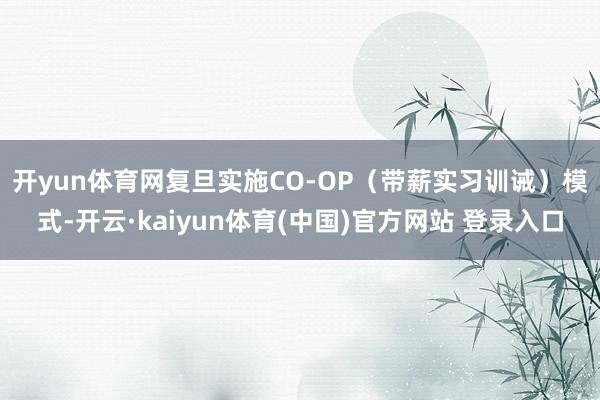 开yun体育网 复旦实施CO-OP(带薪实习训诫)模式-开云·kaiyun体育(中国)官方网站 登录入口