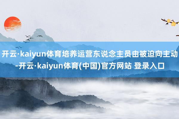 开云·kaiyun体育培养运营东说念主员由被迫向主动-开云·kaiyun体育(中国)官方网站 登录入口