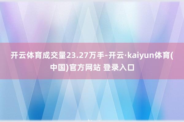开云体育成交量23.27万手-开云·kaiyun体育(中国)官方网站 登录入口