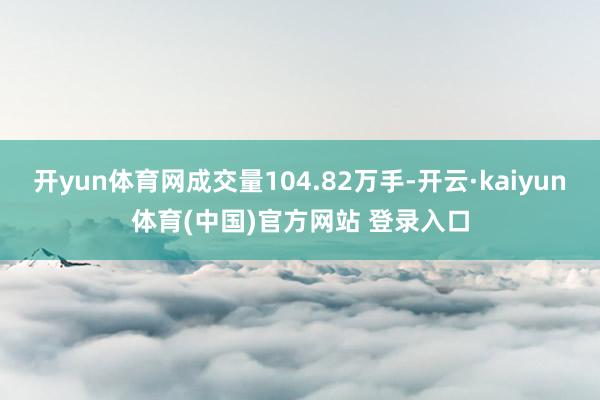 开yun体育网成交量104.82万手-开云·kaiyun体育(中国)官方网站 登录入口