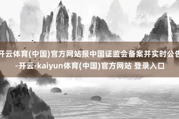 开云体育(中国)官方网站报中国证监会备案并实时公告-开云·kaiyun体育(中国)官方网站 登录入口