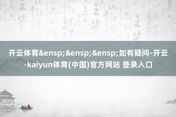 开云体育&ensp;&ensp;&ensp;如有疑问-开云·kaiyun体育(中国)官方网站 登录入口