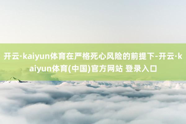 开云·kaiyun体育在严格死心风险的前提下-开云·kaiyun体育(中国)官方网站 登录入口