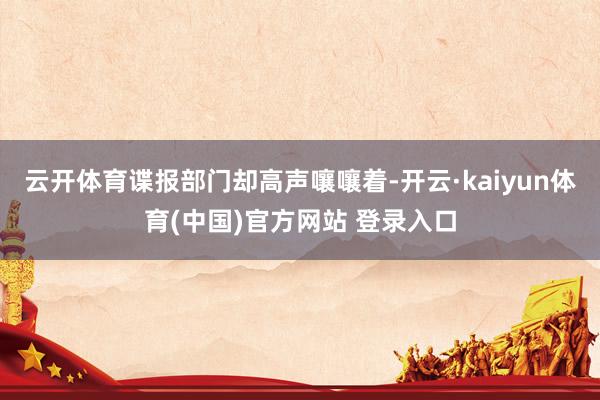 云开体育谍报部门却高声嚷嚷着-开云·kaiyun体育(中国)官方网站 登录入口