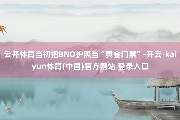云开体育当初把BNO护照当“黄金门票”-开云·kaiyun体育(中国)官方网站 登录入口