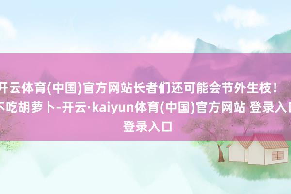 开云体育(中国)官方网站长者们还可能会节外生枝!「不吃胡萝卜-开云·kaiyun体育(中国)官方网站 登录入口