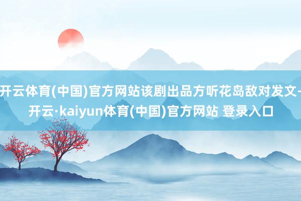 开云体育(中国)官方网站该剧出品方听花岛敌对发文-开云·kaiyun体育(中国)官方网站 登录入口