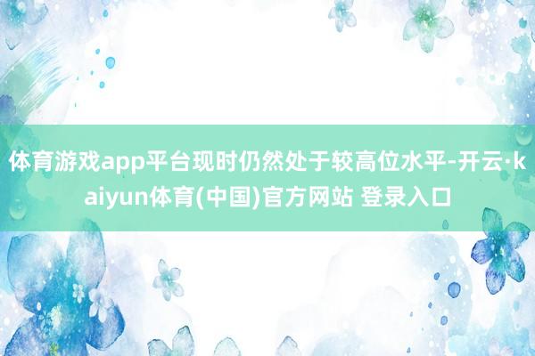 体育游戏app平台现时仍然处于较高位水平-开云·kaiyun体育(中国)官方网站 登录入口