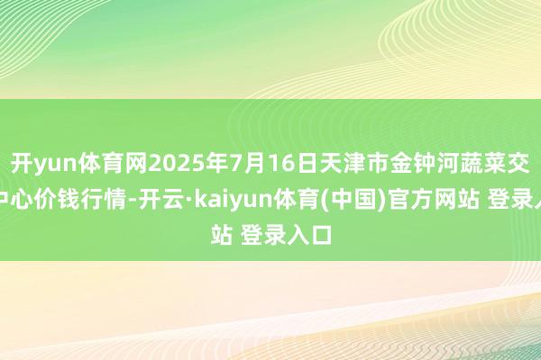 开yun体育网2025年7月16日天津市金钟河蔬菜交易中心价钱行情-开云·kaiyun体育(中国)官方网站 登录入口