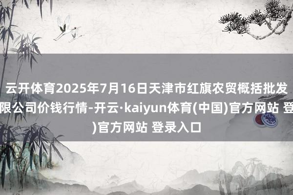 云开体育2025年7月16日天津市红旗农贸概括批发阛阓有限公司价钱行情-开云·kaiyun体育(中国)官方网站 登录入口