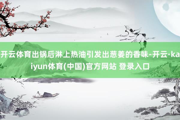 开云体育出锅后淋上热油引发出葱姜的香味-开云·kaiyun体育(中国)官方网站 登录入口