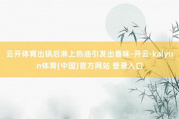 云开体育出锅后淋上热油引发出香味-开云·kaiyun体育(中国)官方网站 登录入口