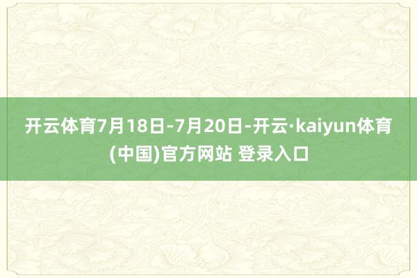 开云体育7月18日-7月20日-开云·kaiyun体育(中国)官方网站 登录入口