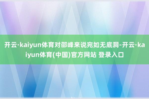 开云·kaiyun体育对邵峰来说宛如无底洞-开云·kaiyun体育(中国)官方网站 登录入口