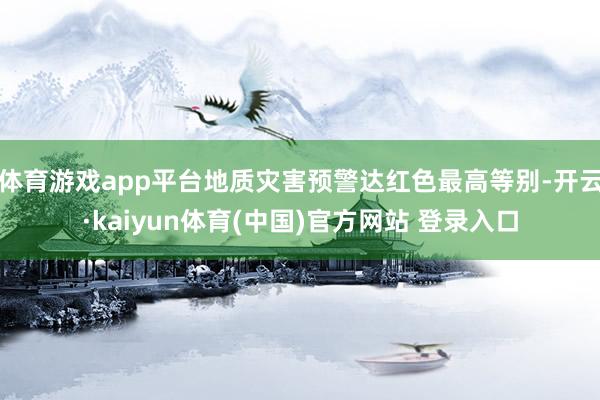 体育游戏app平台地质灾害预警达红色最高等别-开云·kaiyun体育(中国)官方网站 登录入口