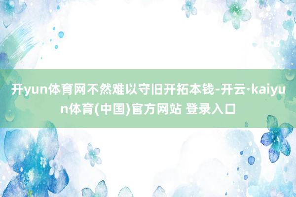 开yun体育网不然难以守旧开拓本钱-开云·kaiyun体育(中国)官方网站 登录入口