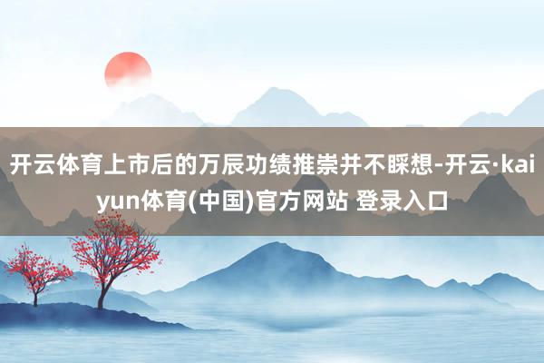 开云体育上市后的万辰功绩推崇并不睬想-开云·kaiyun体育(中国)官方网站 登录入口