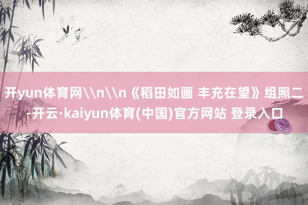 开yun体育网\n\n《稻田如画 丰充在望》组照二-开云·kaiyun体育(中国)官方网站 登录入口