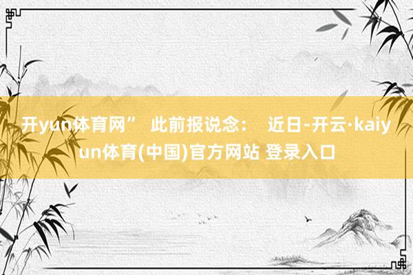 开yun体育网”  此前报说念：  近日-开云·kaiyun体育(中国)官方网站 登录入口