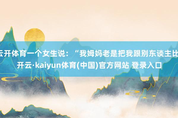云开体育一个女生说：“我姆妈老是把我跟别东谈主比-开云·kaiyun体育(中国)官方网站 登录入口