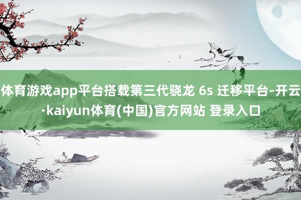 体育游戏app平台搭载第三代骁龙 6s 迁移平台-开云·kaiyun体育(中国)官方网站 登录入口