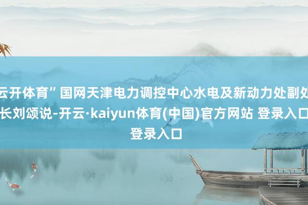 云开体育”国网天津电力调控中心水电及新动力处副处长刘颂说-开云·kaiyun体育(中国)官方网站 登录入口