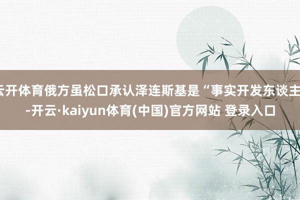 云开体育俄方虽松口承认泽连斯基是“事实开发东谈主”-开云·kaiyun体育(中国)官方网站 登录入口
