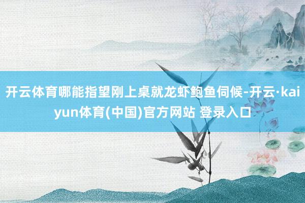 开云体育哪能指望刚上桌就龙虾鲍鱼伺候-开云·kaiyun体育(中国)官方网站 登录入口